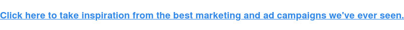 Click here to take inspiration from the best marketing and ad campaigns we've ever seen.